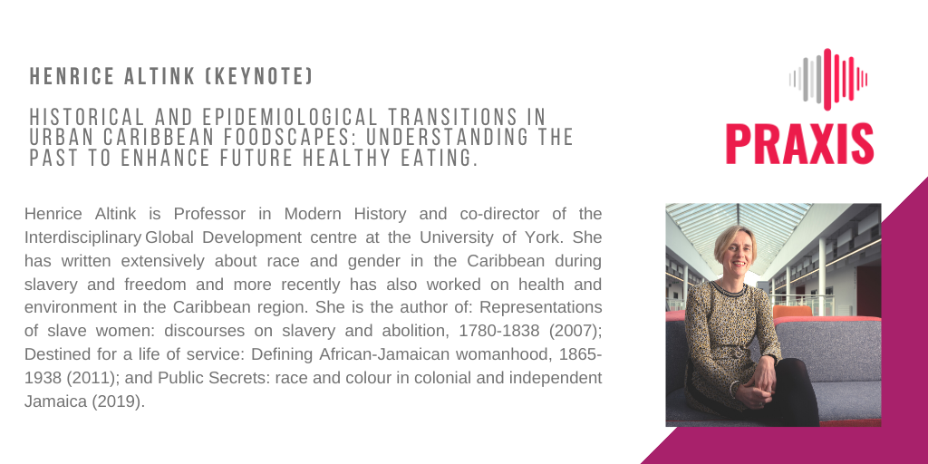 Henrice Altink (Keynote) Historical And Epidemiological Transitions In Urban Caribbean Foodscapes: Understanding The Past To Enhance Future Healthy Eating Henrice Altink is Professor in Modern History and co-director of the Interdisciplinary Global Development centre at the University of York. She has written extensively about race and gender in the Caribbean during slavery and freedom and more recently has also worked on health and environment in the Caribbean region. She is the author of: Representations of slave women: discourses on slavery and abolition, 1780-1838 (2007); Destined for a life of service: Defining African-Jamaican womanhood, 1865-1938 (2011); and Public Secrets: race and colour in colonial and independent Jamaica (2019).